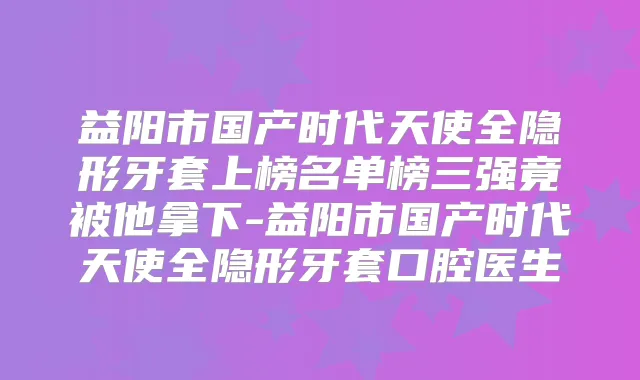 益阳市国产时代天使全隐形牙套上榜名单榜三强竟被他拿下-益阳市国产时代天使全隐形牙套口腔医生