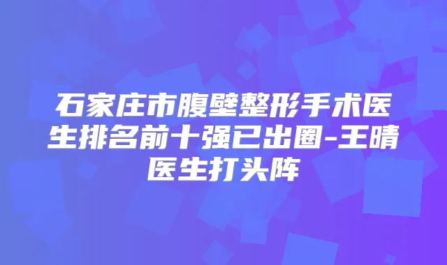 石家庄市腹壁整形手术医生排名前十强已出圈-王晴医生打头阵