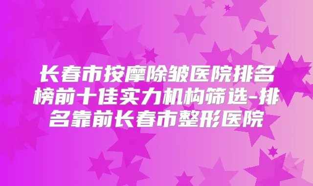 长春市按摩除皱医院排名榜前十佳实力机构筛选-排名靠前长春市整形医院