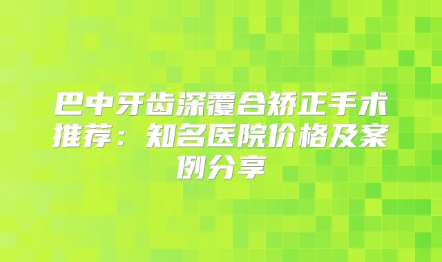 巴中牙齿深覆合矫正手术推荐：知名医院价格及案例分享