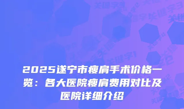 2025遂宁市瘦肩手术价格一览:各大医院瘦肩费用对比及医院详细介绍
