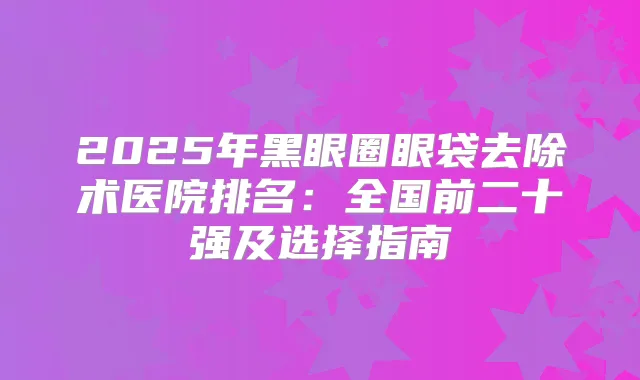 2025年黑眼圈眼袋去除术医院排名:全国前二十强及选择指南