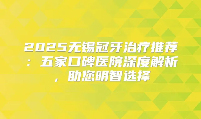 2025无锡冠牙推荐：五家口碑医院深度解析，助您明智选择