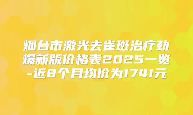烟台市激光去雀斑劲爆新版价格表2025一览-近8个月均价为1741元