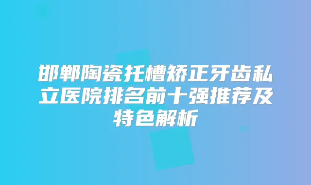 邯郸陶瓷托槽矫正牙齿私立医院排名前十强推荐及特色解析