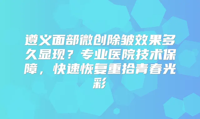 遵义面部微创除皱效果多久显现？专业医院技术保障，快速恢复重拾青春光彩