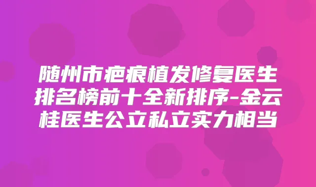 随州市疤痕植发修复医生排名榜前十全新排序-金云桂医生公立私立实力相当