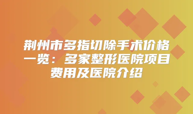 荆州市多指切除手术价格一览：多家整形医院项目费用及医院介绍