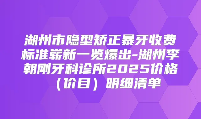 湖州市隐型矫正暴牙收费标准崭新一览爆出-湖州李朝刚牙科诊所2025价格（价目）明细清单