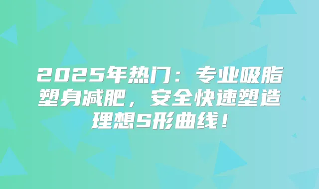 2025年热门：专业吸脂塑身减肥，安全快速塑造理想S形曲线！