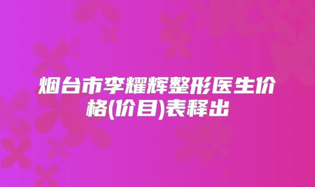 烟台市李耀辉整形医生价格(价目)表释出