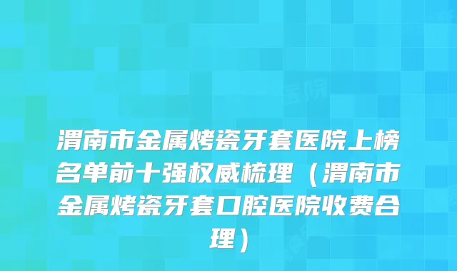 渭南市金属烤瓷牙套医院上榜名单前十强梳理（渭南市金属烤瓷牙套口腔医院收费合理）