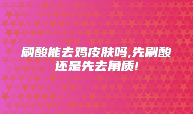 刷酸能去鸡皮肤吗,先刷酸还是先去角质!