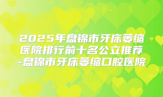 2025年盘锦市牙床萎缩医院排行前十名公立推荐-盘锦市牙床萎缩口腔医院