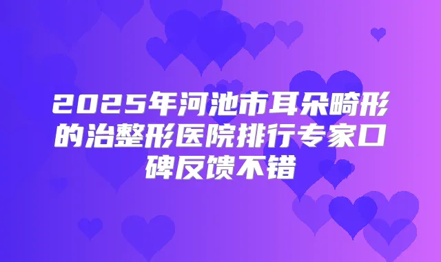 2025年河池市耳朵畸形的治整形医院排行专家口碑反馈不错
