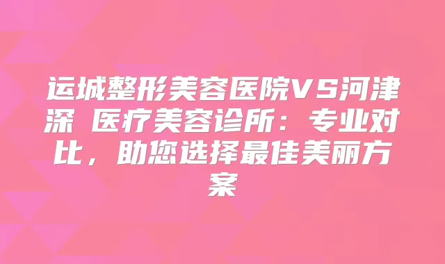 运城整形美容医院VS河津深媄医疗美容诊所：专业对比，助您选择佳美丽方案