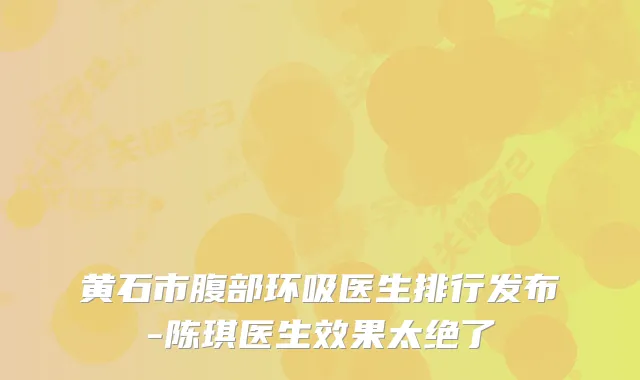 黄石市腹部环吸医生排行发布-陈琪医生效果太绝了