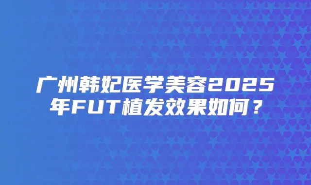 广州韩妃医学美容2025年FUT植发效果如何？