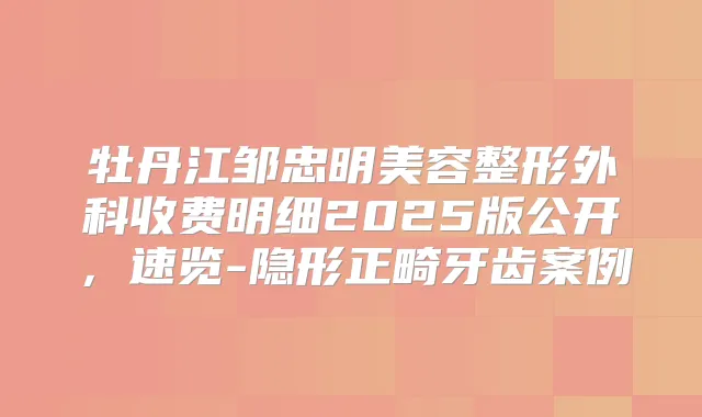 牡丹江邹忠明美容整形外科收费明细2025版公开，速览-隐形正畸牙齿案例