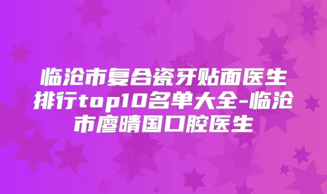 临沧市复合瓷牙贴面医生排行top10名单大全-临沧市廖晴国口腔医生