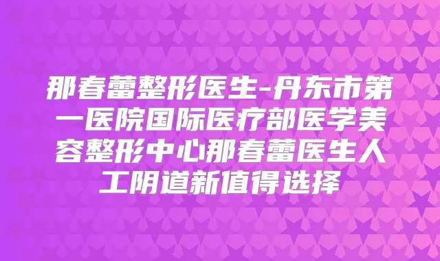 那春蕾整形医生-丹东市第一医院国际医疗部医学美容整形中心那春蕾医生人工阴道新值得选择