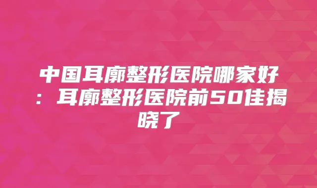 中国耳廓整形医院哪家好:耳廓整形医院前50佳揭晓了