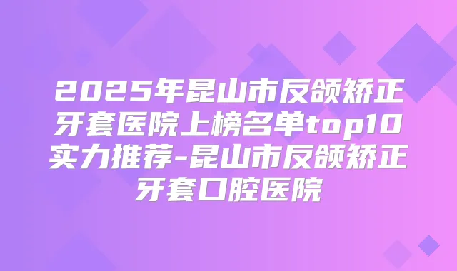2025年昆山市反颌矫正牙套医院上榜名单top10实力推荐-昆山市反颌矫正牙套口腔医院