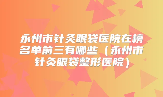 永州市针灸眼袋医院在榜名单前三有哪些（永州市针灸眼袋整形医院）