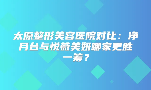 太原整形美容医院对比:净月台与悦薇美妍哪家更胜一筹?