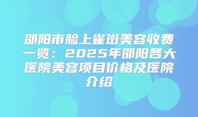 邵阳市脸上雀斑美容收费一览:2025年邵阳各大医院美容项目价格及医院介绍