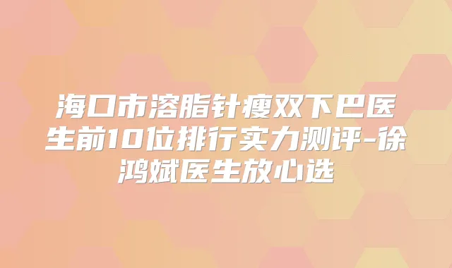 海口市溶脂针瘦双下巴医生前10位排行实力测评-徐鸿斌医生放心选