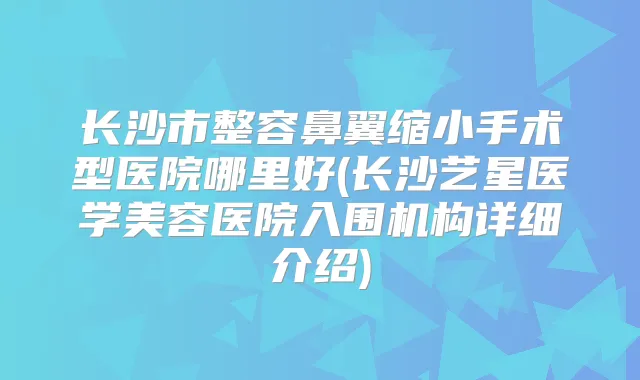 长沙市整容鼻翼缩小手术型医院哪里好(长沙艺星医学美容医院入围机构详细介绍)