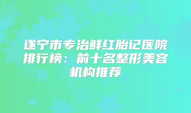 遂宁市专治鲜红胎记医院排行榜：前十名整形美容机构推荐