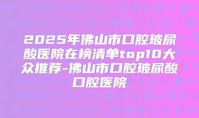 2025年佛山市口腔玻尿酸医院在榜清单top10大众推荐-佛山市口腔玻尿酸口腔医院