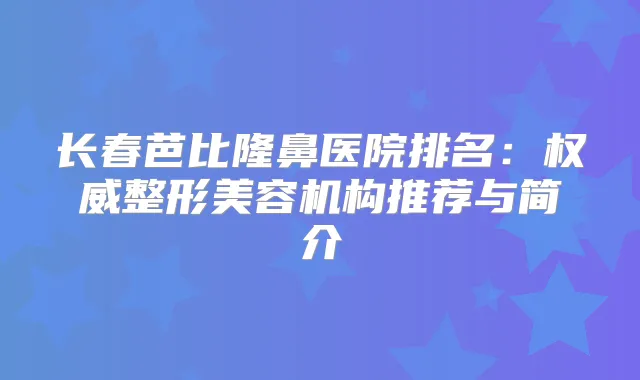 长春芭比隆鼻医院排名:整形美容机构推荐与简介