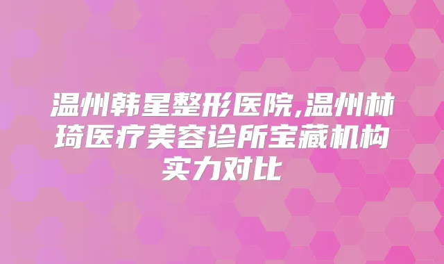 温州韩星整形医院,温州林琦医疗美容诊所宝藏机构实力对比