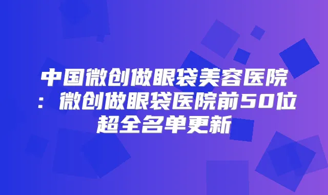 中国微创做眼袋美容医院：微创做眼袋医院前50位超全名单更新