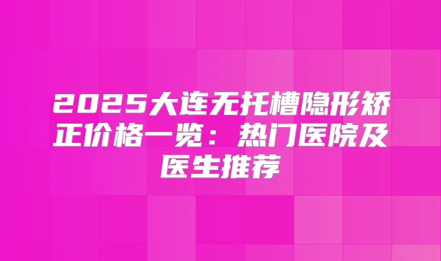 2025大连无托槽隐形矫正价格一览:热门医院及医生推荐