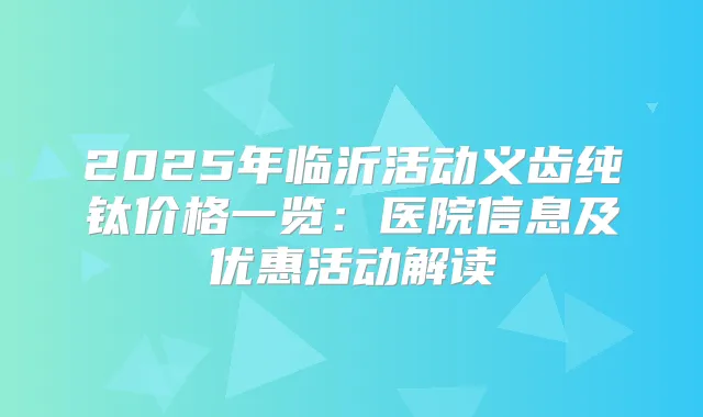 2025年临沂活动义齿纯钛价格一览:医院信息及优惠活动解读