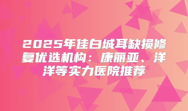 2025年佳白城耳缺损修复优选机构：康丽亚、洋洋等实力医院推荐
