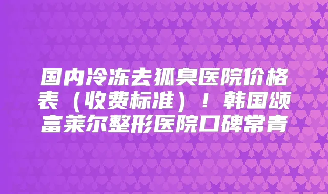 国内冷冻去狐臭医院价格表（收费标准）！韩国颂富莱尔整形医院口碑常青