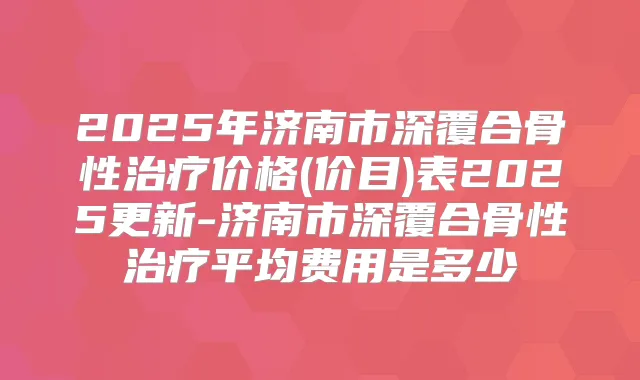 2025年济南市深覆合骨性价格(价目)表2025更新-济南市深覆合骨性平均费用是多少