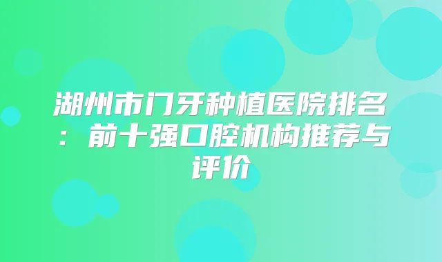 湖州市门牙种植医院排名：前十强口腔机构推荐与评价