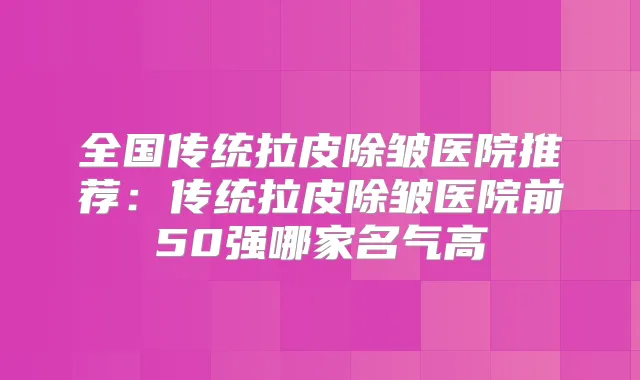 全国传统拉皮除皱医院推荐：传统拉皮除皱医院前50强哪家名气高