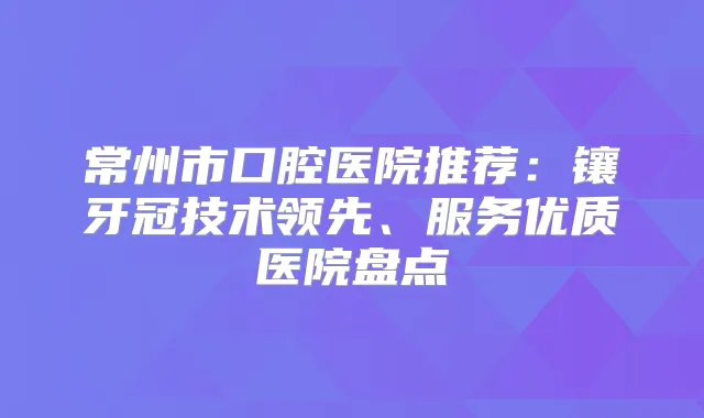 常州市口腔医院推荐：镶牙冠技术领先、服务优质医院盘点