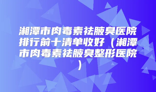 湘潭市祛腋臭医院排行前十清单收好（湘潭市祛腋臭整形医院）