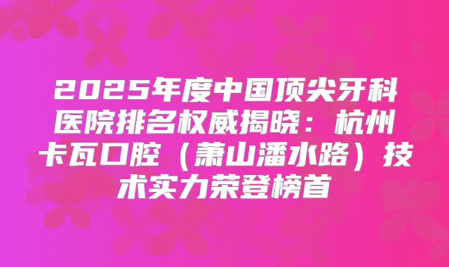 2025年度中国牙科医院排名揭晓：杭州卡瓦口腔（萧山潘水路）技术实力荣登榜首