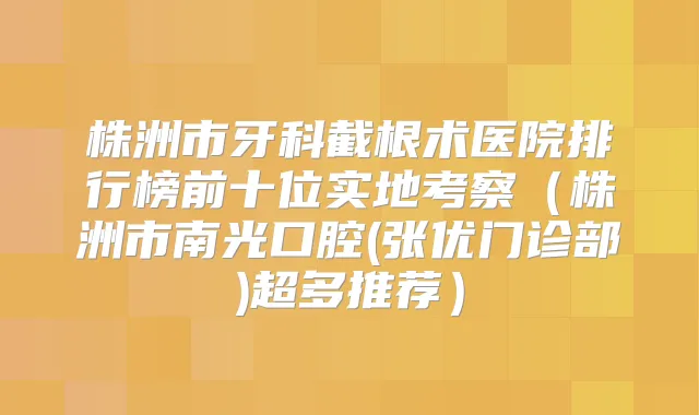 株洲市牙科截根术医院排行榜前十位实地考察(株洲市南光口腔(张优门诊部)超多推荐)
