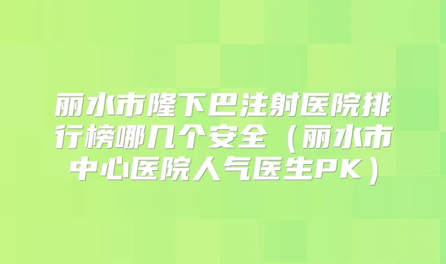 丽水市隆下巴注射医院排行榜哪几个安全(丽水市中心医院人气医生PK)