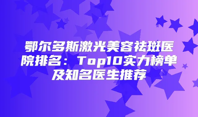 鄂尔多斯激光美容祛斑医院排名:Top10实力榜单及知名医生推荐
